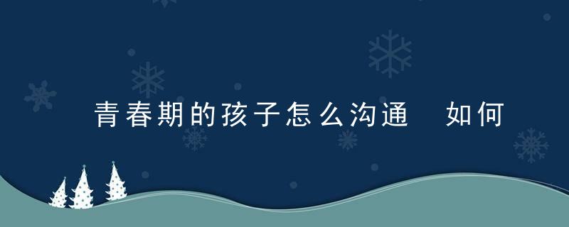 青春期的孩子怎么沟通 如何与青春期的孩子相处